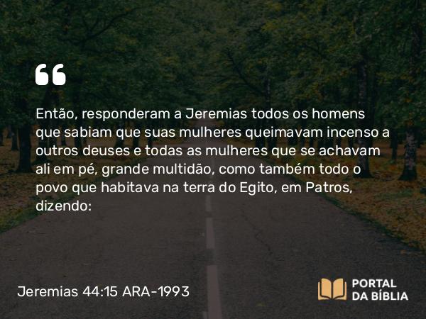 Jeremias 44:15 ARA-1993 - Então, responderam a Jeremias todos os homens que sabiam que suas mulheres queimavam incenso a outros deuses e todas as mulheres que se achavam ali em pé, grande multidão, como também todo o povo que habitava na terra do Egito, em Patros, dizendo: