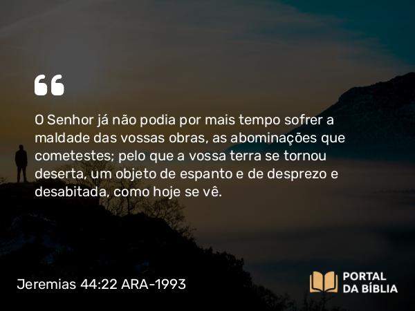 Jeremias 44:22 ARA-1993 - O Senhor já não podia por mais tempo sofrer a maldade das vossas obras, as abominações que cometestes; pelo que a vossa terra se tornou deserta, um objeto de espanto e de desprezo e desabitada, como hoje se vê.