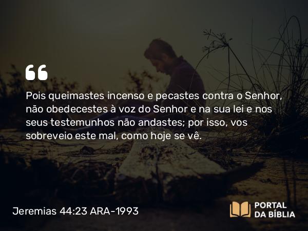 Jeremias 44:23 ARA-1993 - Pois queimastes incenso e pecastes contra o Senhor, não obedecestes à voz do Senhor e na sua lei e nos seus testemunhos não andastes; por isso, vos sobreveio este mal, como hoje se vê.