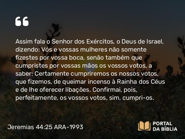 Jeremias 44:25-26 ARA-1993 - Assim fala o Senhor dos Exércitos, o Deus de Israel, dizendo: Vós e vossas mulheres não somente fizestes por vossa boca, senão também que cumpristes por vossas mãos os vossos votos, a saber: Certamente cumpriremos os nossos votos, que fizemos, de queimar incenso à Rainha dos Céus e de lhe oferecer libações. Confirmai, pois, perfeitamente, os vossos votos, sim, cumpri-os.