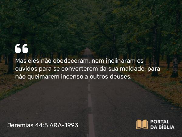 Jeremias 44:5 ARA-1993 - Mas eles não obedeceram, nem inclinaram os ouvidos para se converterem da sua maldade, para não queimarem incenso a outros deuses.