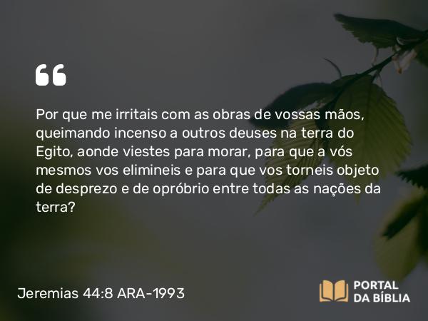 Jeremias 44:8 ARA-1993 - Por que me irritais com as obras de vossas mãos, queimando incenso a outros deuses na terra do Egito, aonde viestes para morar, para que a vós mesmos vos elimineis e para que vos torneis objeto de desprezo e de opróbrio entre todas as nações da terra?