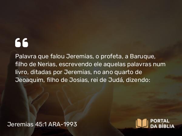 Jeremias 45:1 ARA-1993 - Palavra que falou Jeremias, o profeta, a Baruque, filho de Nerias, escrevendo ele aquelas palavras num livro, ditadas por Jeremias, no ano quarto de Jeoaquim, filho de Josias, rei de Judá, dizendo: