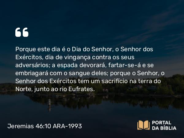 Jeremias 46:10 ARA-1993 - Porque este dia é o Dia do Senhor, o Senhor dos Exércitos, dia de vingança contra os seus adversários; a espada devorará, fartar-se-á e se embriagará com o sangue deles; porque o Senhor, o Senhor dos Exércitos tem um sacrifício na terra do Norte, junto ao rio Eufrates.