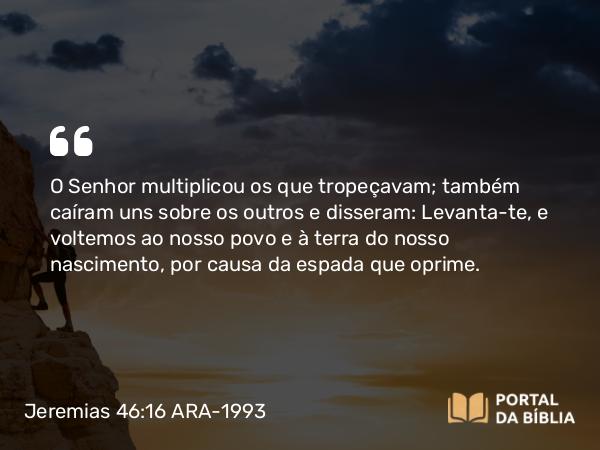 Jeremias 46:16 ARA-1993 - O Senhor multiplicou os que tropeçavam; também caíram uns sobre os outros e disseram: Levanta-te, e voltemos ao nosso povo e à terra do nosso nascimento, por causa da espada que oprime.