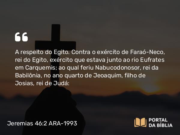 Jeremias 46:2-26 ARA-1993 - A respeito do Egito. Contra o exército de Faraó-Neco, rei do Egito, exército que estava junto ao rio Eufrates em Carquemis; ao qual feriu Nabucodonosor, rei da Babilônia, no ano quarto de Jeoaquim, filho de Josias, rei de Judá: