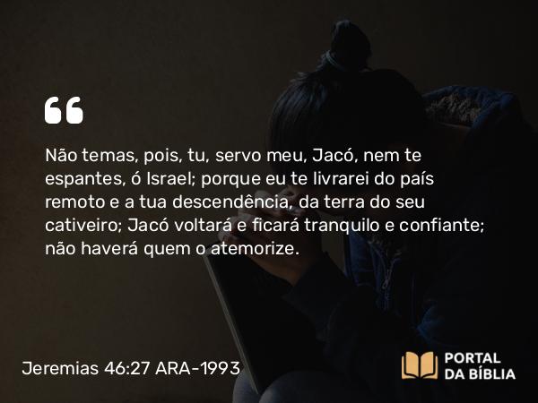 Jeremias 46:27-28 ARA-1993 - Não temas, pois, tu, servo meu, Jacó, nem te espantes, ó Israel; porque eu te livrarei do país remoto e a tua descendência, da terra do seu cativeiro; Jacó voltará e ficará tranquilo e confiante; não haverá quem o atemorize.