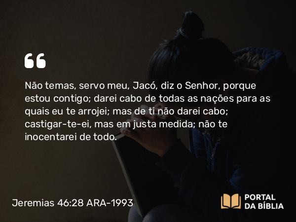 Jeremias 46:28 ARA-1993 - Não temas, servo meu, Jacó, diz o Senhor, porque estou contigo; darei cabo de todas as nações para as quais eu te arrojei; mas de ti não darei cabo; castigar-te-ei, mas em justa medida; não te inocentarei de todo.