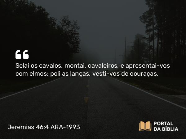 Jeremias 46:4 ARA-1993 - Selai os cavalos, montai, cavaleiros, e apresentai-vos com elmos; poli as lanças, vesti-vos de couraças.