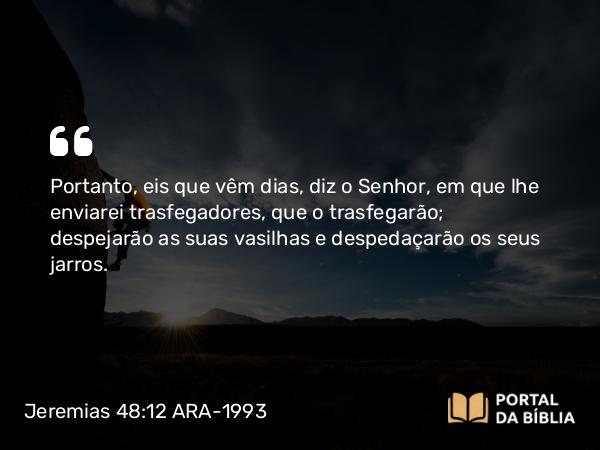 Jeremias 48:12 ARA-1993 - Portanto, eis que vêm dias, diz o Senhor, em que lhe enviarei trasfegadores, que o trasfegarão; despejarão as suas vasilhas e despedaçarão os seus jarros.