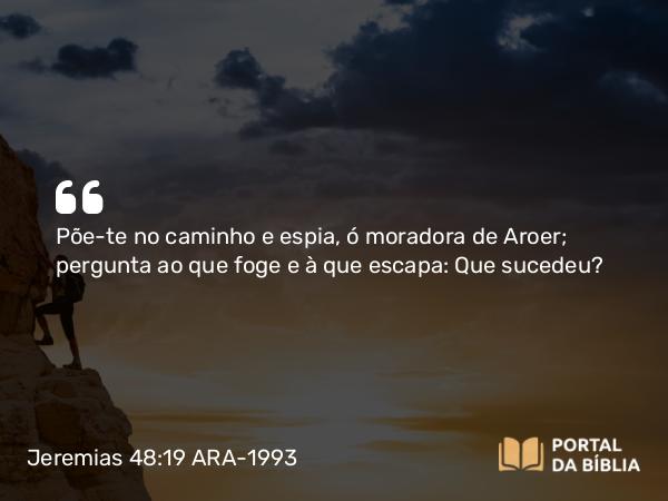 Jeremias 48:19 ARA-1993 - Põe-te no caminho e espia, ó moradora de Aroer; pergunta ao que foge e à que escapa: Que sucedeu?