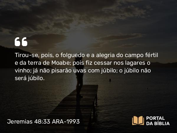 Jeremias 48:33 ARA-1993 - Tirou-se, pois, o folguedo e a alegria do campo fértil e da terra de Moabe; pois fiz cessar nos lagares o vinho; já não pisarão uvas com júbilo; o júbilo não será júbilo.