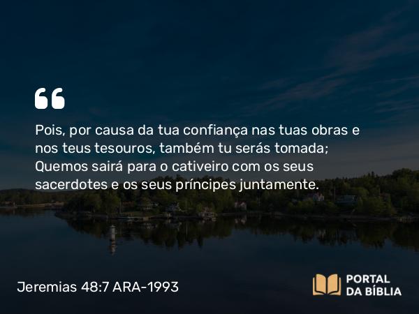 Jeremias 48:7 ARA-1993 - Pois, por causa da tua confiança nas tuas obras e nos teus tesouros, também tu serás tomada; Quemos sairá para o cativeiro com os seus sacerdotes e os seus príncipes juntamente.