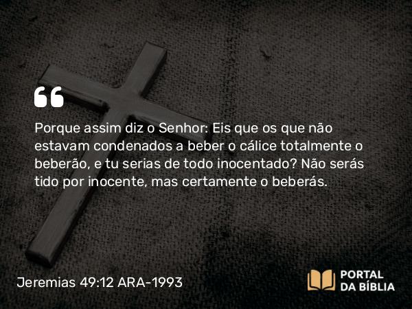 Jeremias 49:12 ARA-1993 - Porque assim diz o Senhor: Eis que os que não estavam condenados a beber o cálice totalmente o beberão, e tu serias de todo inocentado? Não serás tido por inocente, mas certamente o beberás.