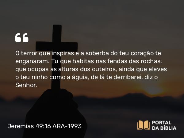 Jeremias 49:16 ARA-1993 - O terror que inspiras e a soberba do teu coração te enganaram. Tu que habitas nas fendas das rochas, que ocupas as alturas dos outeiros, ainda que eleves o teu ninho como a águia, de lá te derribarei, diz o Senhor.