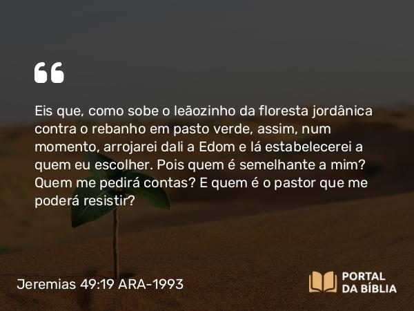 Jeremias 49:19 ARA-1993 - Eis que, como sobe o leãozinho da floresta jordânica contra o rebanho em pasto verde, assim, num momento, arrojarei dali a Edom e lá estabelecerei a quem eu escolher. Pois quem é semelhante a mim? Quem me pedirá contas? E quem é o pastor que me poderá resistir?