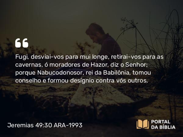 Jeremias 49:30 ARA-1993 - Fugi, desviai-vos para mui longe, retirai-vos para as cavernas, ó moradores de Hazor, diz o Senhor; porque Nabucodonosor, rei da Babilônia, tomou conselho e formou desígnio contra vós outros.