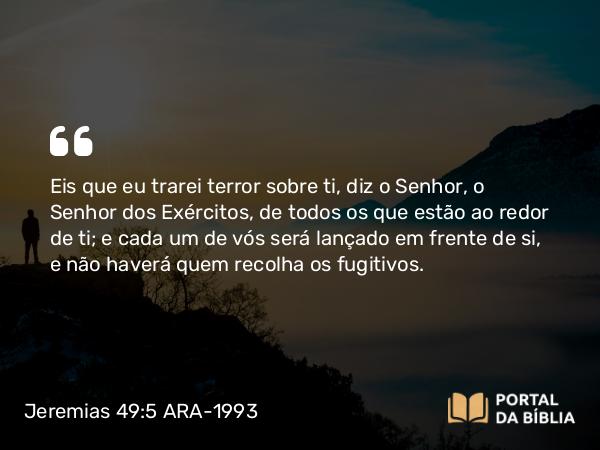 Jeremias 49:5 ARA-1993 - Eis que eu trarei terror sobre ti, diz o Senhor, o Senhor dos Exércitos, de todos os que estão ao redor de ti; e cada um de vós será lançado em frente de si, e não haverá quem recolha os fugitivos.