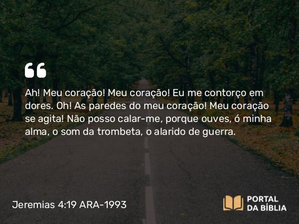 Jeremias 4:19 ARA-1993 - Ah! Meu coração! Meu coração! Eu me contorço em dores. Oh! As paredes do meu coração! Meu coração se agita! Não posso calar-me, porque ouves, ó minha alma, o som da trombeta, o alarido de guerra.