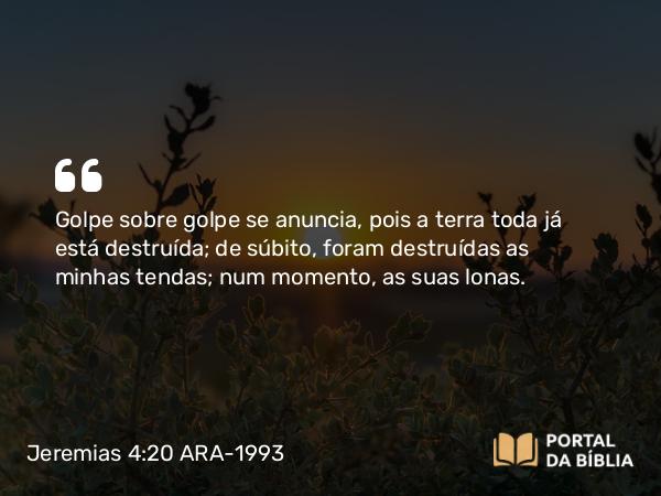 Jeremias 4:20 ARA-1993 - Golpe sobre golpe se anuncia, pois a terra toda já está destruída; de súbito, foram destruídas as minhas tendas; num momento, as suas lonas.