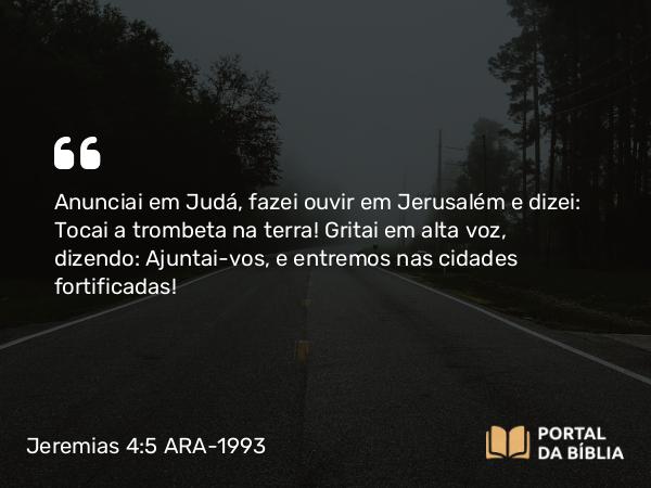 Jeremias 4:5 ARA-1993 - Anunciai em Judá, fazei ouvir em Jerusalém e dizei: Tocai a trombeta na terra! Gritai em alta voz, dizendo: Ajuntai-vos, e entremos nas cidades fortificadas!