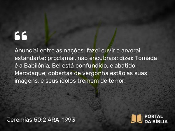 Jeremias 50:2 ARA-1993 - Anunciai entre as nações; fazei ouvir e arvorai estandarte; proclamai, não encubrais; dizei: Tomada é a Babilônia, Bel está confundido, e abatido, Merodaque; cobertas de vergonha estão as suas imagens, e seus ídolos tremem de terror.