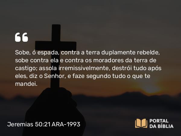 Jeremias 50:21 ARA-1993 - Sobe, ó espada, contra a terra duplamente rebelde, sobe contra ela e contra os moradores da terra de castigo; assola irremissivelmente, destrói tudo após eles, diz o Senhor, e faze segundo tudo o que te mandei.