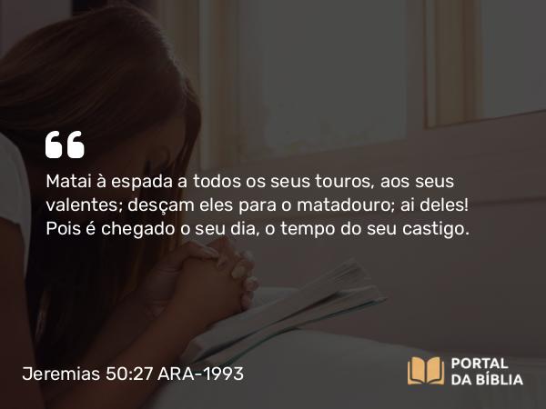 Jeremias 50:27 ARA-1993 - Matai à espada a todos os seus touros, aos seus valentes; desçam eles para o matadouro; ai deles! Pois é chegado o seu dia, o tempo do seu castigo.