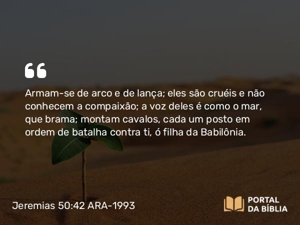 Jeremias 50:42 ARA-1993 - Armam-se de arco e de lança; eles são cruéis e não conhecem a compaixão; a voz deles é como o mar, que brama; montam cavalos, cada um posto em ordem de batalha contra ti, ó filha da Babilônia.