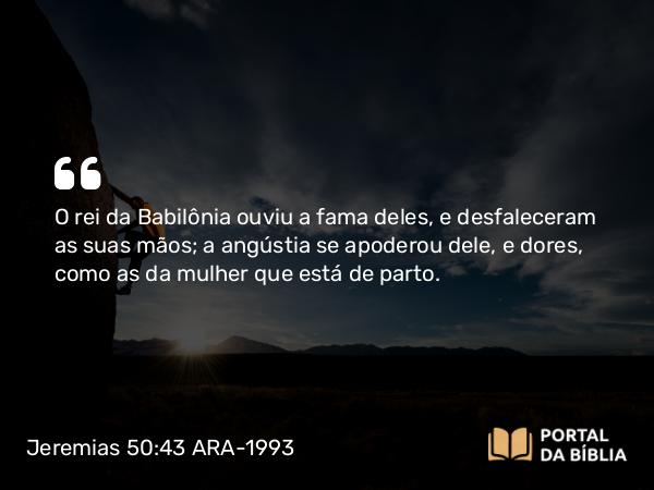 Jeremias 50:43 ARA-1993 - O rei da Babilônia ouviu a fama deles, e desfaleceram as suas mãos; a angústia se apoderou dele, e dores, como as da mulher que está de parto.