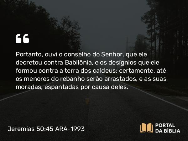 Jeremias 50:45 ARA-1993 - Portanto, ouvi o conselho do Senhor, que ele decretou contra Babilônia, e os desígnios que ele formou contra a terra dos caldeus; certamente, até os menores do rebanho serão arrastados, e as suas moradas, espantadas por causa deles.