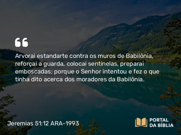 Jeremias 51:12 ARA-1993 - Arvorai estandarte contra os muros de Babilônia, reforçai a guarda, colocai sentinelas, preparai emboscadas; porque o Senhor intentou e fez o que tinha dito acerca dos moradores da Babilônia.