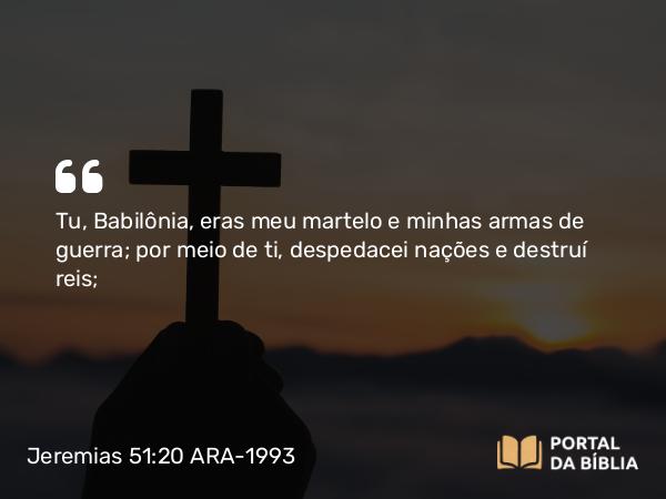 Jeremias 51:20 ARA-1993 - Tu, Babilônia, eras meu martelo e minhas armas de guerra; por meio de ti, despedacei nações e destruí reis;