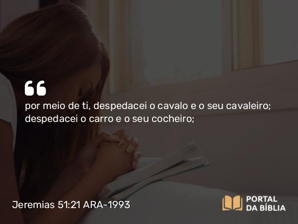 Jeremias 51:21 ARA-1993 - por meio de ti, despedacei o cavalo e o seu cavaleiro; despedacei o carro e o seu cocheiro;