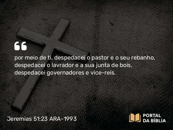 Jeremias 51:23 ARA-1993 - por meio de ti, despedacei o pastor e o seu rebanho, despedacei o lavrador e a sua junta de bois, despedacei governadores e vice-reis.