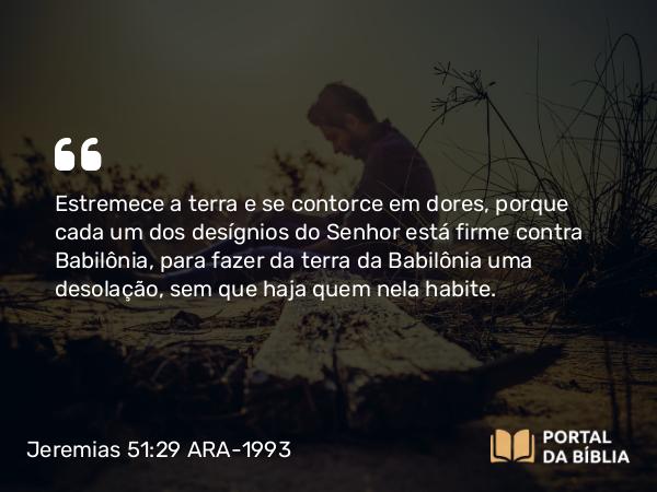 Jeremias 51:29 ARA-1993 - Estremece a terra e se contorce em dores, porque cada um dos desígnios do Senhor está firme contra Babilônia, para fazer da terra da Babilônia uma desolação, sem que haja quem nela habite.