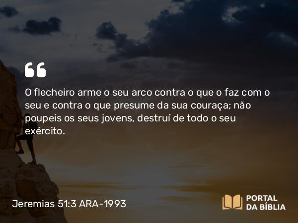 Jeremias 51:3 ARA-1993 - O flecheiro arme o seu arco contra o que o faz com o seu e contra o que presume da sua couraça; não poupeis os seus jovens, destruí de todo o seu exército.