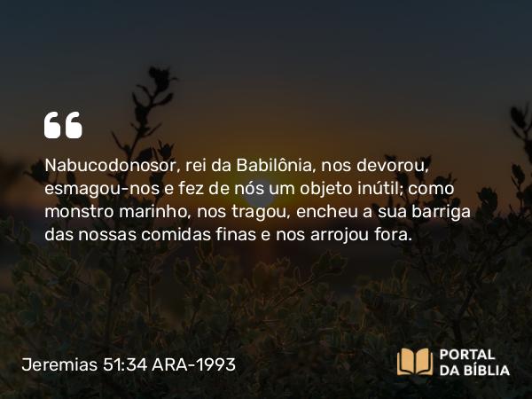 Jeremias 51:34 ARA-1993 - Nabucodonosor, rei da Babilônia, nos devorou, esmagou-nos e fez de nós um objeto inútil; como monstro marinho, nos tragou, encheu a sua barriga das nossas comidas finas e nos arrojou fora.