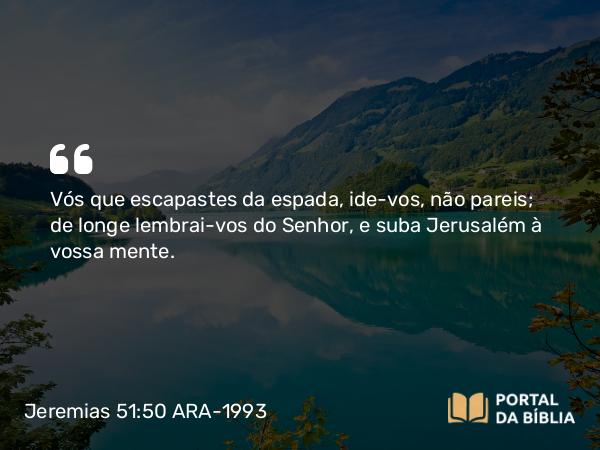 Jeremias 51:50 ARA-1993 - Vós que escapastes da espada, ide-vos, não pareis; de longe lembrai-vos do Senhor, e suba Jerusalém à vossa mente.