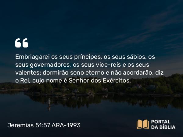 Jeremias 51:57 ARA-1993 - Embriagarei os seus príncipes, os seus sábios, os seus governadores, os seus vice-reis e os seus valentes; dormirão sono eterno e não acordarão, diz o Rei, cujo nome é Senhor dos Exércitos.