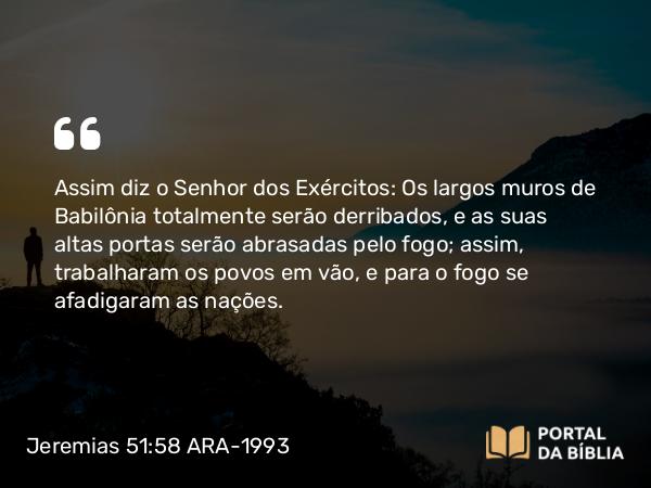 Jeremias 51:58 ARA-1993 - Assim diz o Senhor dos Exércitos: Os largos muros de Babilônia totalmente serão derribados, e as suas altas portas serão abrasadas pelo fogo; assim, trabalharam os povos em vão, e para o fogo se afadigaram as nações.