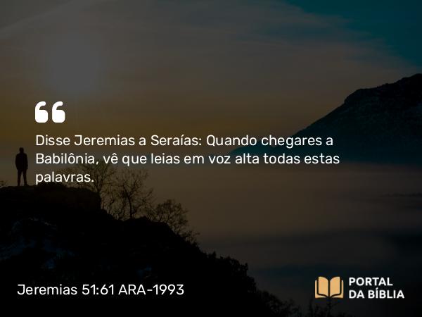 Jeremias 51:61 ARA-1993 - Disse Jeremias a Seraías: Quando chegares a Babilônia, vê que leias em voz alta todas estas palavras.