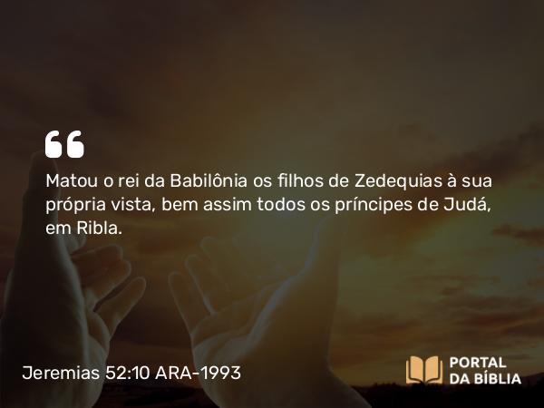 Jeremias 52:10 ARA-1993 - Matou o rei da Babilônia os filhos de Zedequias à sua própria vista, bem assim todos os príncipes de Judá, em Ribla.