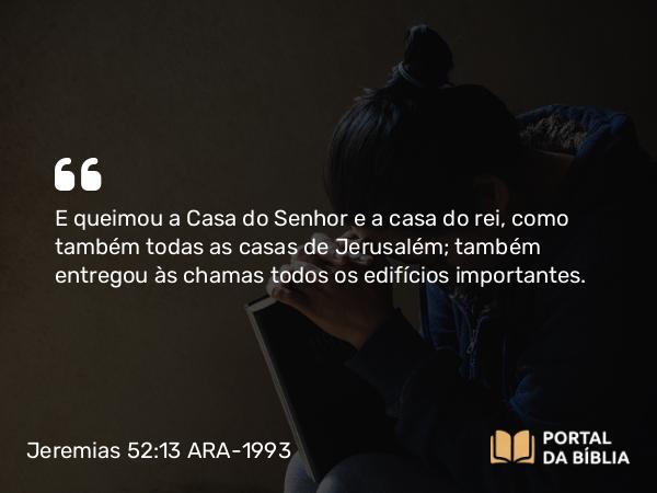 Jeremias 52:13 ARA-1993 - E queimou a Casa do Senhor e a casa do rei, como também todas as casas de Jerusalém; também entregou às chamas todos os edifícios importantes.