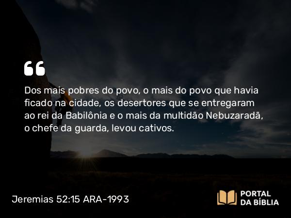 Jeremias 52:15 ARA-1993 - Dos mais pobres do povo, o mais do povo que havia ficado na cidade, os desertores que se entregaram ao rei da Babilônia e o mais da multidão Nebuzaradã, o chefe da guarda, levou cativos.