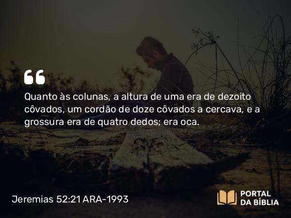 Jeremias 52:21 ARA-1993 - Quanto às colunas, a altura de uma era de dezoito côvados, um cordão de doze côvados a cercava, e a grossura era de quatro dedos; era oca.