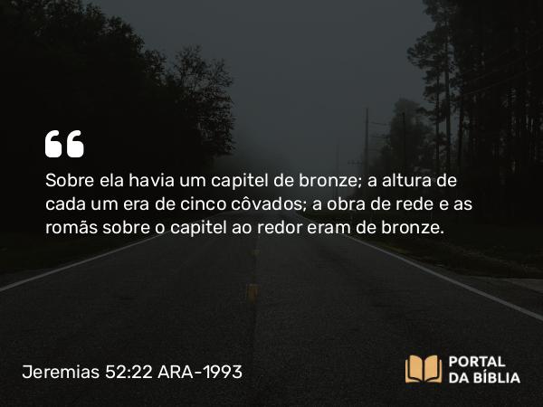 Jeremias 52:22 ARA-1993 - Sobre ela havia um capitel de bronze; a altura de cada um era de cinco côvados; a obra de rede e as romãs sobre o capitel ao redor eram de bronze.