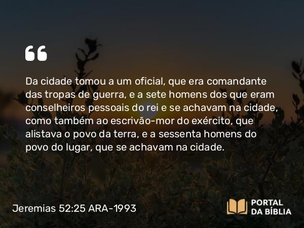 Jeremias 52:25 ARA-1993 - Da cidade tomou a um oficial, que era comandante das tropas de guerra, e a sete homens dos que eram conselheiros pessoais do rei e se achavam na cidade, como também ao escrivão-mor do exército, que alistava o povo da terra, e a sessenta homens do povo do lugar, que se achavam na cidade.