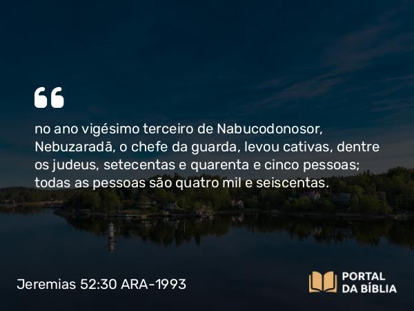 Jeremias 52:30 ARA-1993 - no ano vigésimo terceiro de Nabucodonosor, Nebuzaradã, o chefe da guarda, levou cativas, dentre os judeus, setecentas e quarenta e cinco pessoas; todas as pessoas são quatro mil e seiscentas.