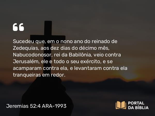 Jeremias 52:4-5 ARA-1993 - Sucedeu que, em o nono ano do reinado de Zedequias, aos dez dias do décimo mês, Nabucodonosor, rei da Babilônia, veio contra Jerusalém, ele e todo o seu exército, e se acamparam contra ela, e levantaram contra ela tranqueiras em redor.